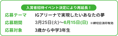 入賞者招待イベント決定により再延長！ 応募テーマ IGアリーナで実現したいあなたの夢 応募期間 3月25（火）～6月15日（日） ※締切日消印有効 応募対象 3歳から中学3年生の方