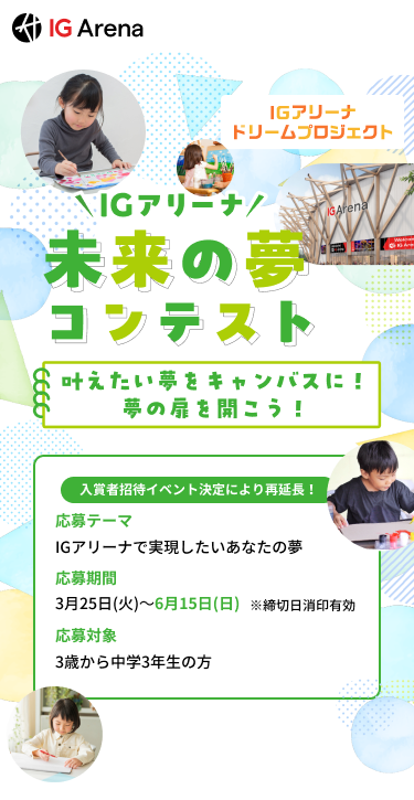 IGアリーナ ドリームプロジェクト IGArena IGアリーナ 未来の夢コンテスト かなえたい夢をキャンバスに！夢の扉を開こう！ 入賞者招待イベント決定により再延長！ 応募テーマ IGアリーナで実現したいあなたの夢 応募期間 3月25（火）～6月15日（日） ※締切日消印有効 応募対象 3歳から中学3年生の方